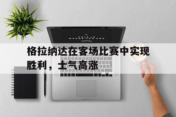 关于格拉纳达在客场比赛中实现胜利，士气高涨的信息